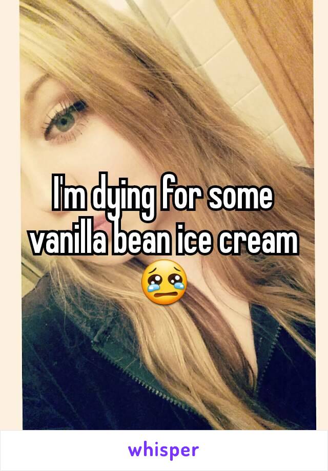 I'm dying for some vanilla bean ice cream 😢