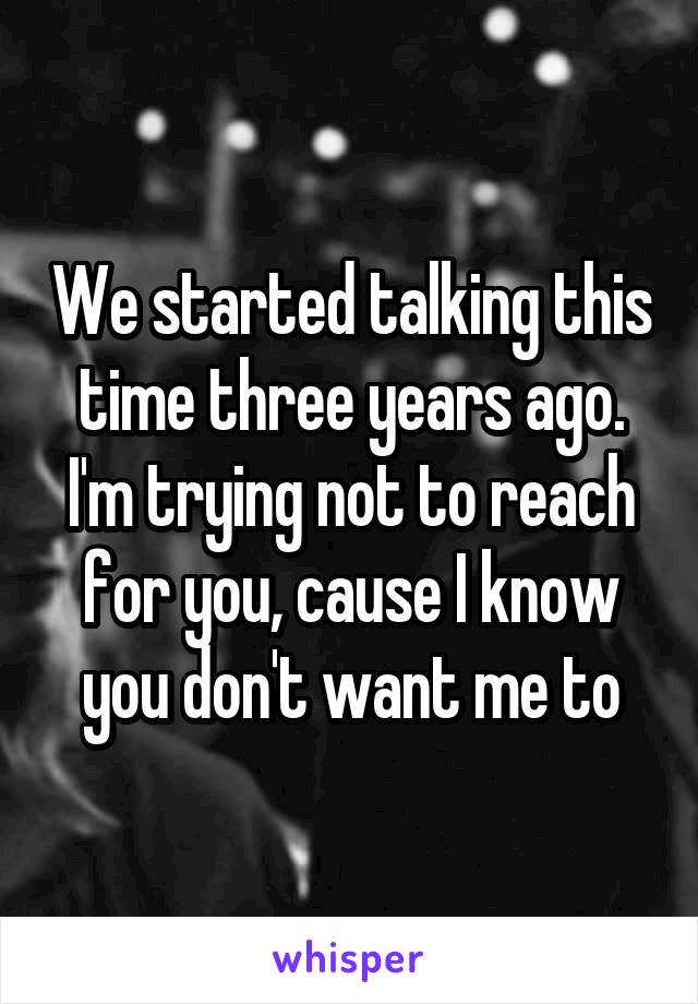 We started talking this time three years ago. I'm trying not to reach for you, cause I know you don't want me to