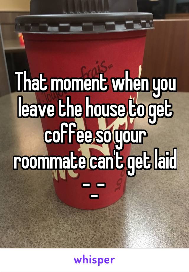 That moment when you leave the house to get coffee so your roommate can't get laid -_- 