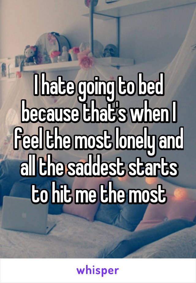 I hate going to bed because that's when I feel the most lonely and all the saddest starts to hit me the most