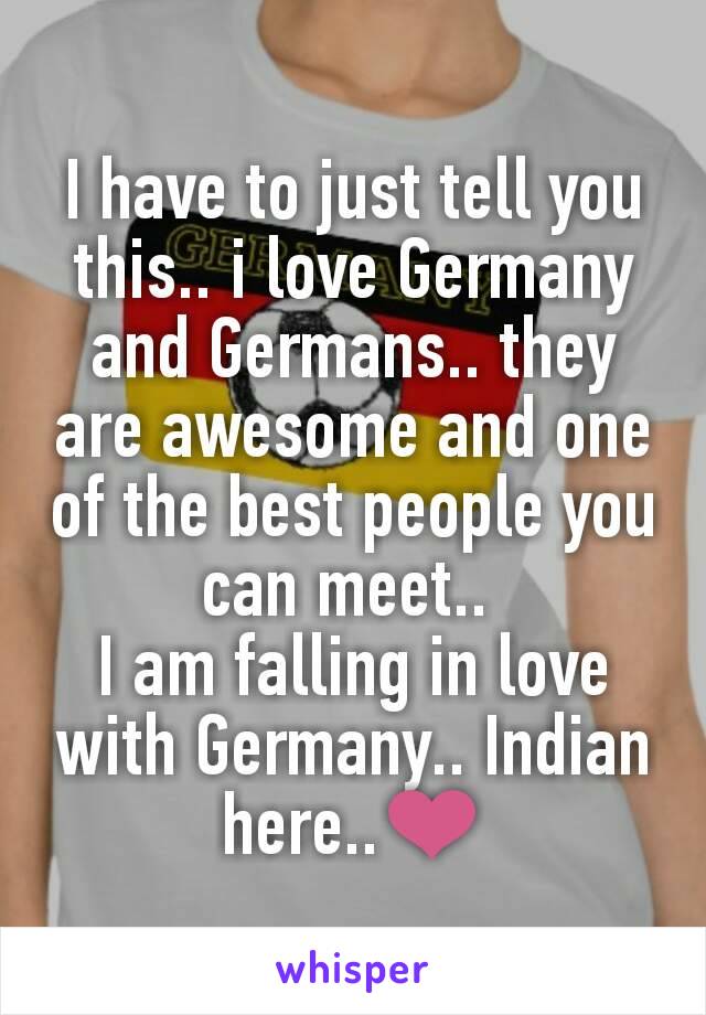 I have to just tell you this.. i love Germany and Germans.. they are awesome and one of the best people you can meet.. 
I am falling in love with Germany.. Indian here..❤