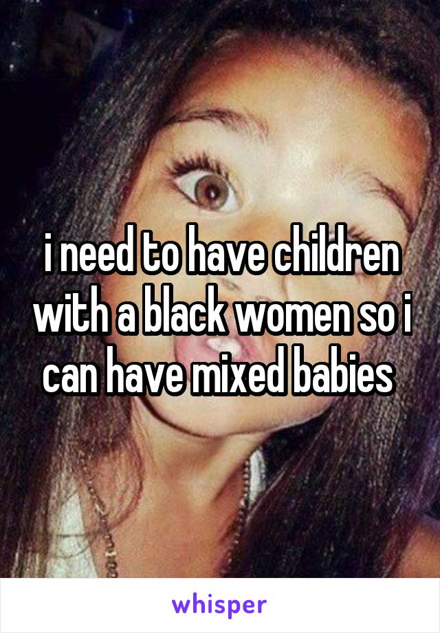 i need to have children with a black women so i can have mixed babies 