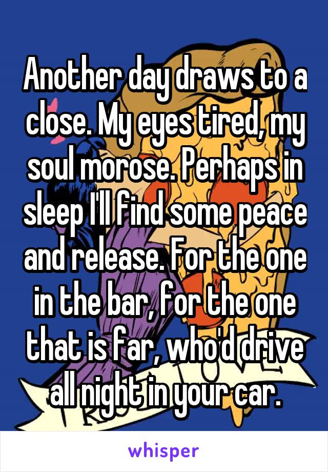 Another day draws to a close. My eyes tired, my soul morose. Perhaps in sleep I'll find some peace and release. For the one in the bar, for the one that is far, who'd drive all night in your car.