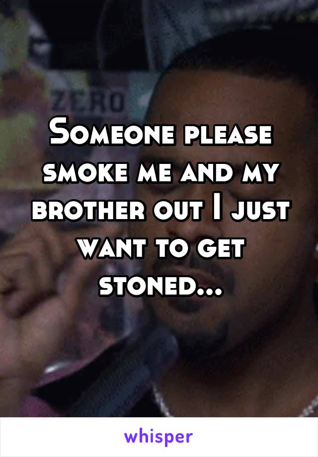 Someone please smoke me and my brother out I just want to get stoned...
