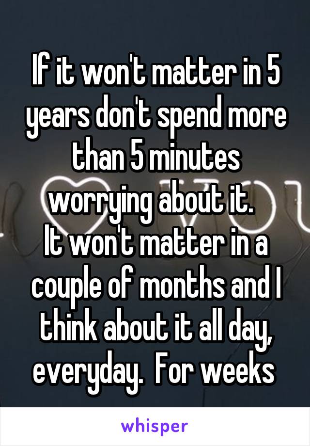 If it won't matter in 5 years don't spend more than 5 minutes worrying about it.  
It won't matter in a couple of months and I think about it all day, everyday.  For weeks 