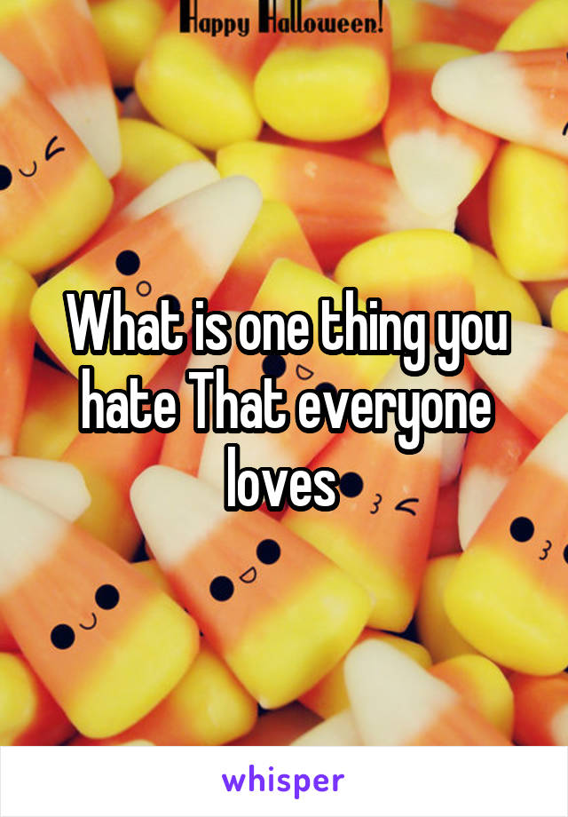 What is one thing you hate That everyone loves 