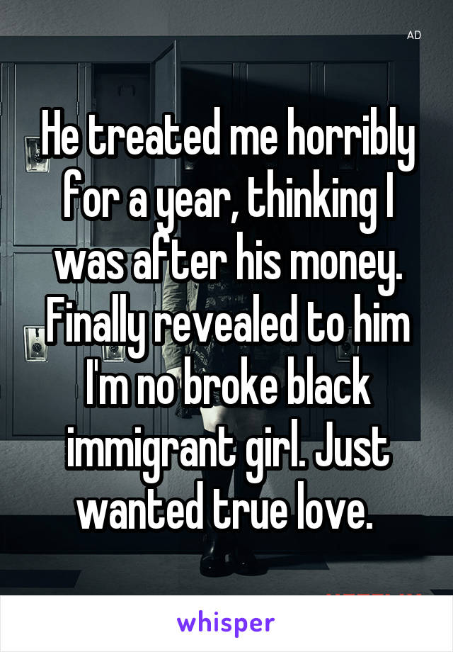 He treated me horribly for a year, thinking I was after his money. Finally revealed to him I'm no broke black immigrant girl. Just wanted true love. 