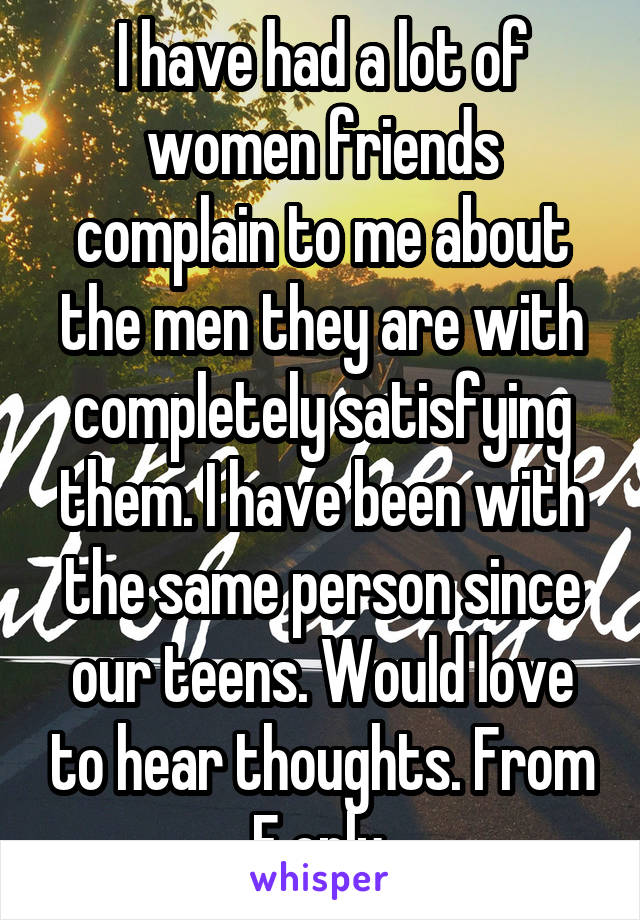 I have had a lot of women friends complain to me about the men they are with completely satisfying them. I have been with the same person since our teens. Would love to hear thoughts. From F only.