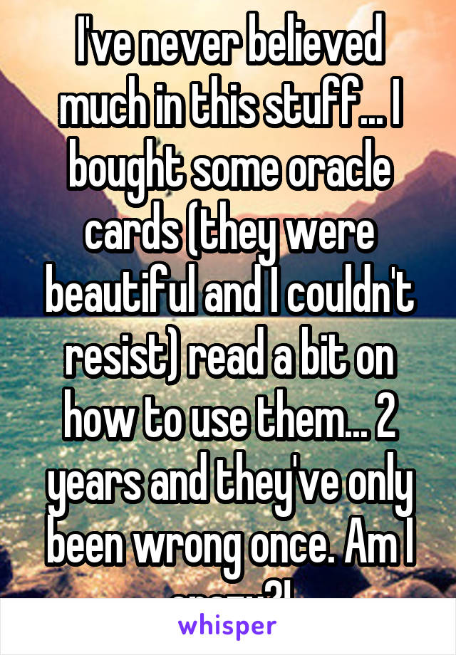 I've never believed much in this stuff... I bought some oracle cards (they were beautiful and I couldn't resist) read a bit on how to use them... 2 years and they've only been wrong once. Am I crazy?!