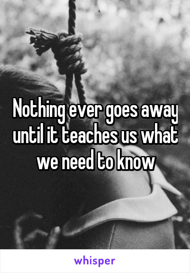 Nothing ever goes away until it teaches us what we need to know