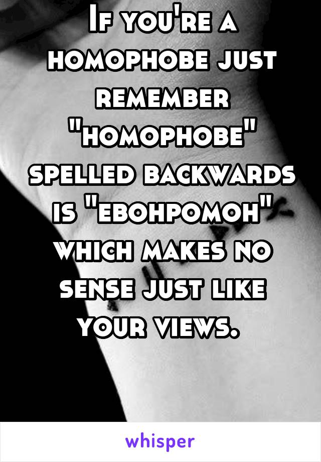 If you're a homophobe just remember "homophobe" spelled backwards is "ebohpomoh" which makes no sense just like your views. 


Not mine