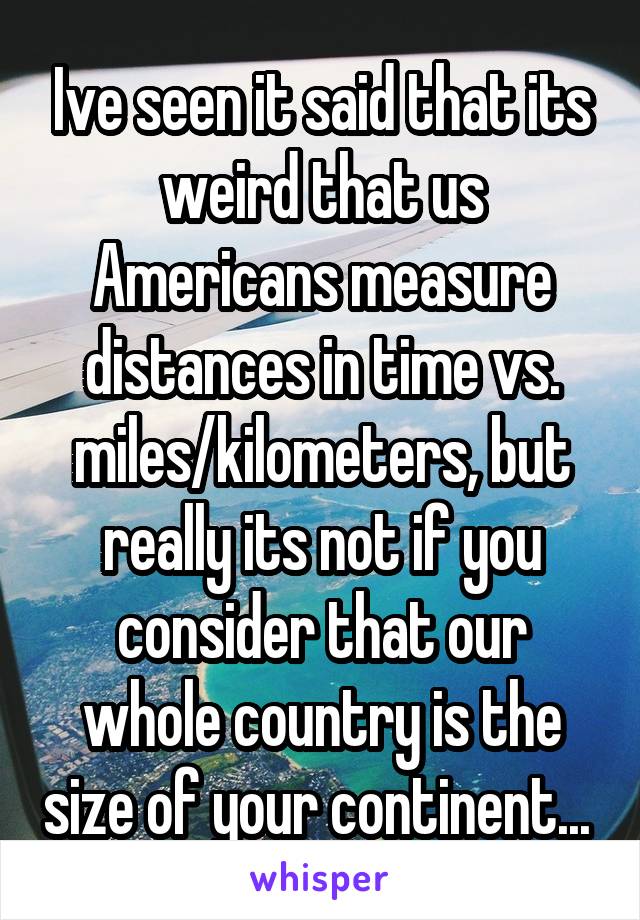 Ive seen it said that its weird that us Americans measure distances in time vs. miles/kilometers, but really its not if you consider that our whole country is the size of your continent... 