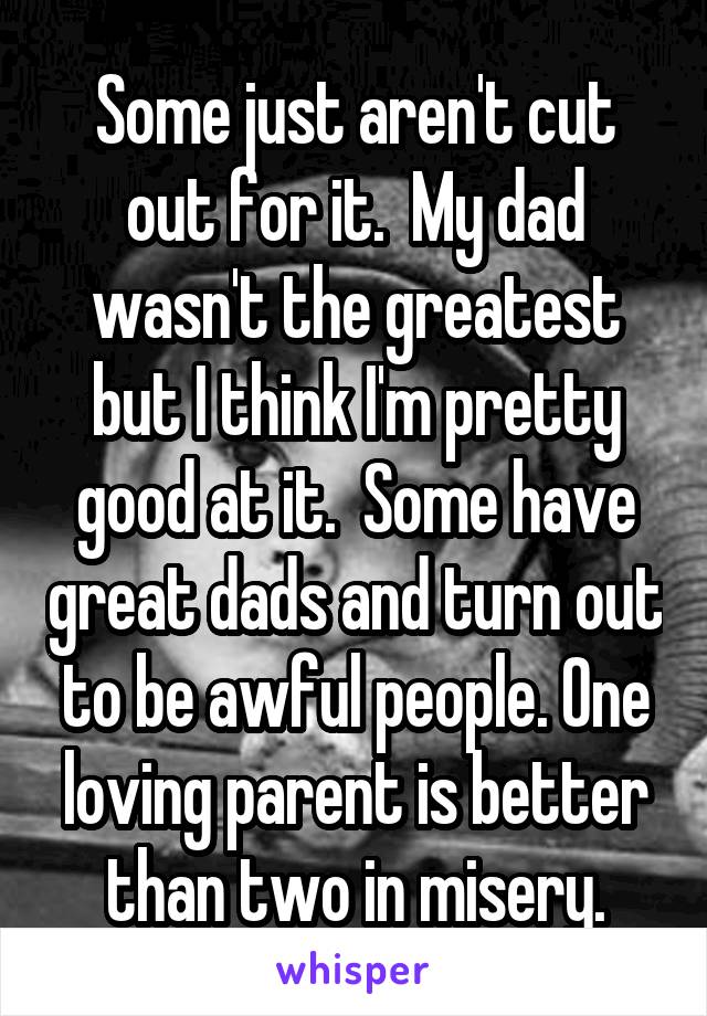 Some just aren't cut out for it.  My dad wasn't the greatest but I think I'm pretty good at it.  Some have great dads and turn out to be awful people. One loving parent is better than two in misery.