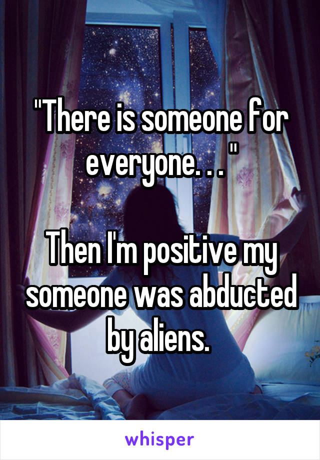 "There is someone for everyone. . . "

Then I'm positive my someone was abducted by aliens. 