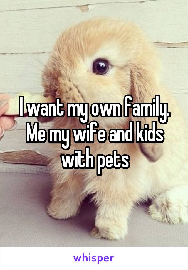 I want my own family.
Me my wife and kids with pets