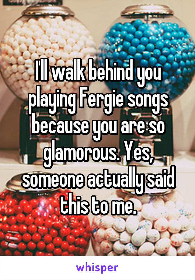 I'll walk behind you playing Fergie songs because you are so glamorous. Yes, someone actually said this to me.