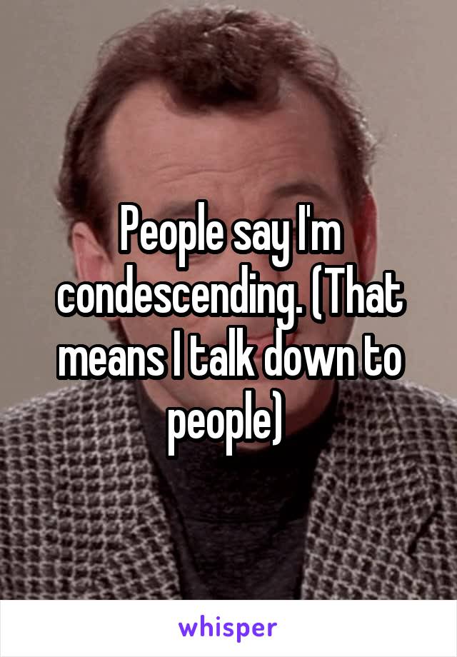 People say I'm condescending. (That means I talk down to people) 