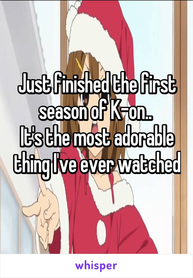 Just finished the first season of K-on.. 
It's the most adorable thing I've ever watched 