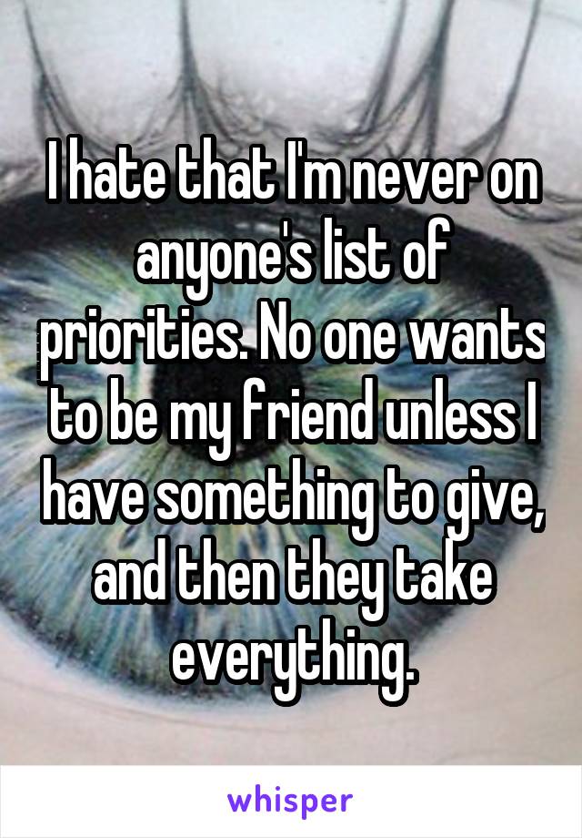 I hate that I'm never on anyone's list of priorities. No one wants to be my friend unless I have something to give, and then they take everything.