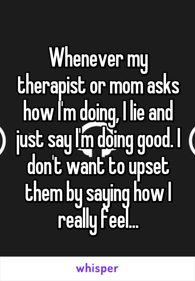 Whenever my therapist or mom asks how I'm doing, I lie and just say I'm doing good. I don't want to upset them by saying how I really feel...