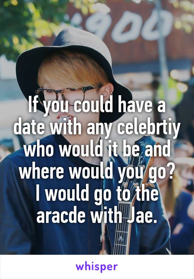 

If you could have a date with any celebrtiy who would it be and where would you go?
I would go to the aracde with Jae.