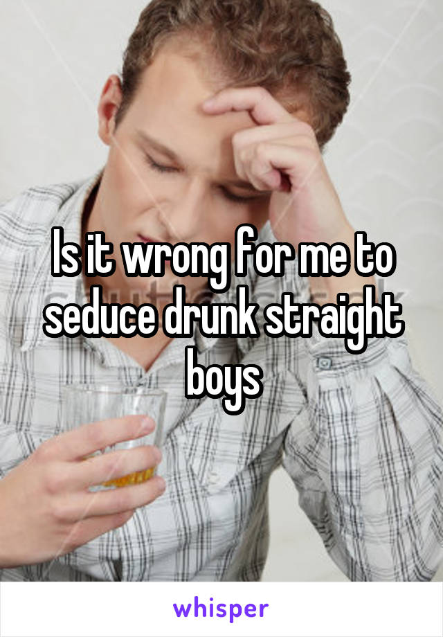 Is it wrong for me to seduce drunk straight boys