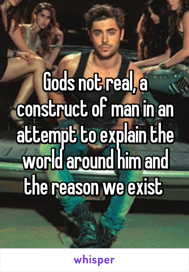 Gods not real, a construct of man in an attempt to explain the world around him and the reason we exist 