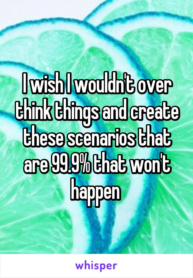 I wish I wouldn't over think things and create these scenarios that are 99.9% that won't happen 