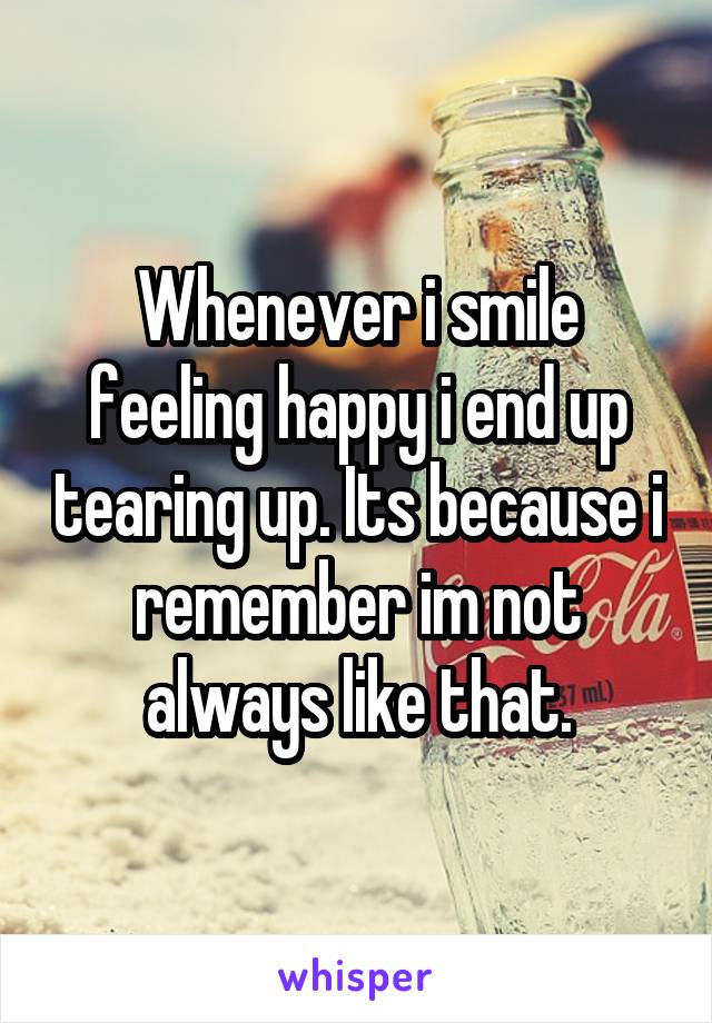 Whenever i smile feeling happy i end up tearing up. Its because i remember im not always like that.