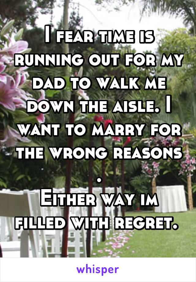 I fear time is running out for my dad to walk me down the aisle. I want to marry for the wrong reasons .
Either way im filled with regret.  