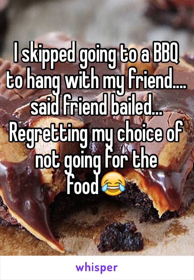 I skipped going to a BBQ to hang with my friend.... said friend bailed... Regretting my choice of not going for the food😂