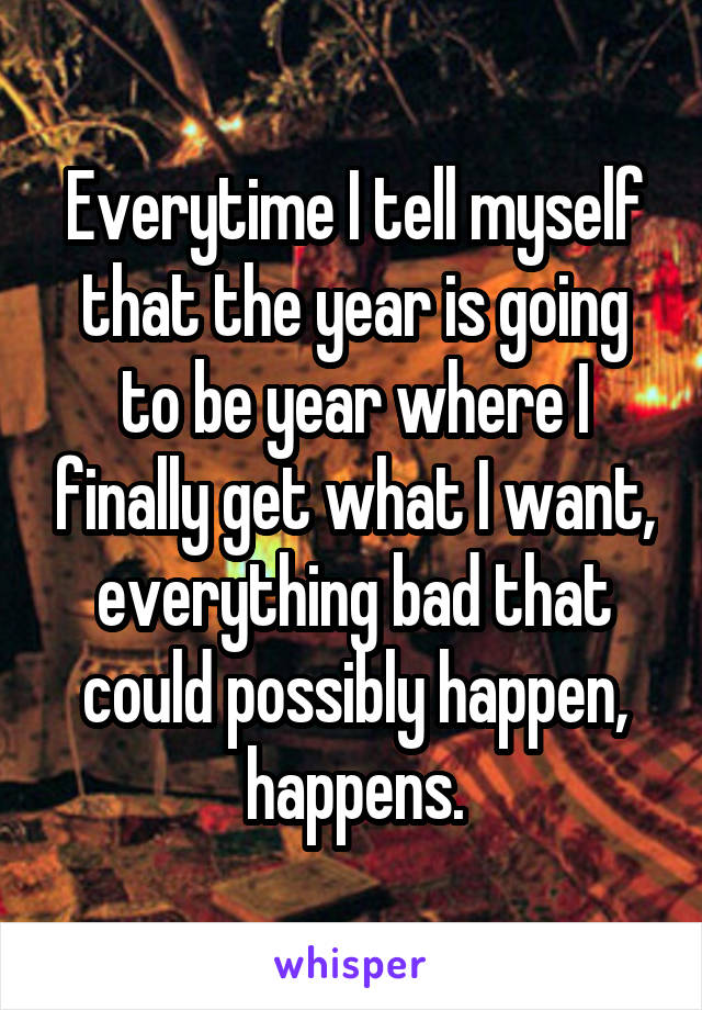 Everytime I tell myself that the year is going to be year where I finally get what I want, everything bad that could possibly happen, happens.