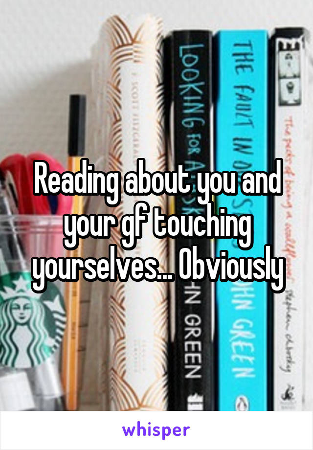 Reading about you and your gf touching yourselves... Obviously