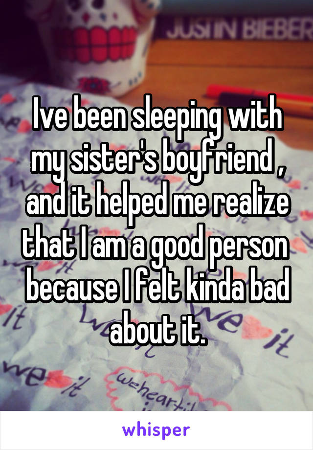 Ive been sleeping with my sister's boyfriend , and it helped me realize that I am a good person  because I felt kinda bad about it.