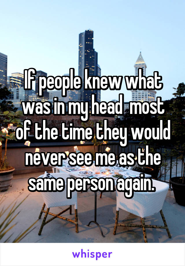 If people knew what was in my head  most of the time they would never see me as the same person again. 