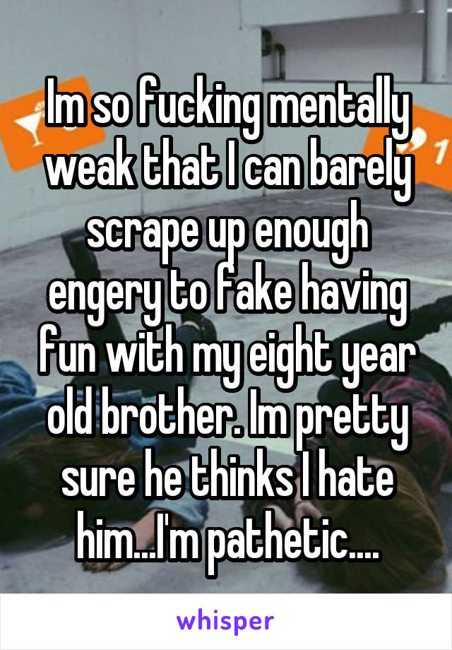 Im so fucking mentally weak that I can barely scrape up enough engery to fake having fun with my eight year old brother. Im pretty sure he thinks I hate him...I'm pathetic....