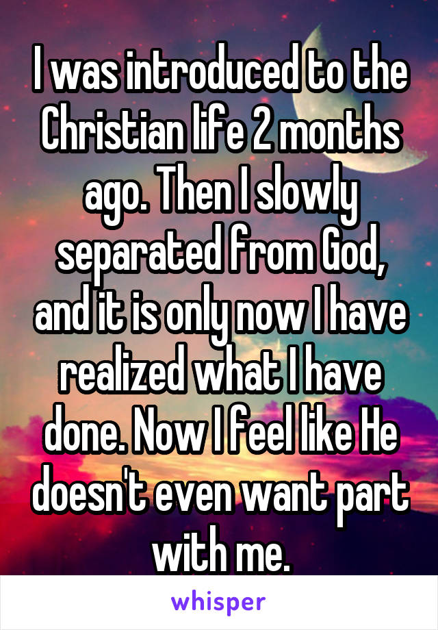 I was introduced to the Christian life 2 months ago. Then I slowly separated from God, and it is only now I have realized what I have done. Now I feel like He doesn't even want part with me.