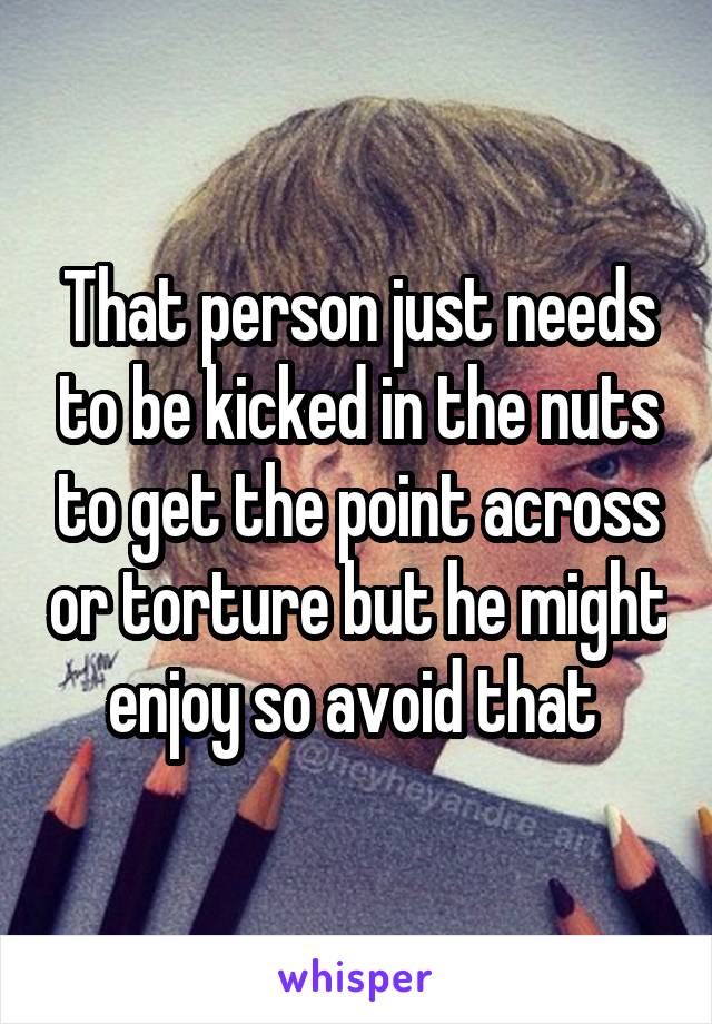 That person just needs to be kicked in the nuts to get the point across or torture but he might enjoy so avoid that 