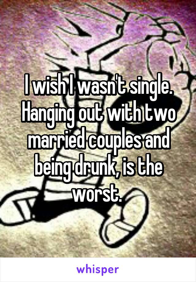 I wish I wasn't single. Hanging out with two married couples and being drunk, is the worst. 