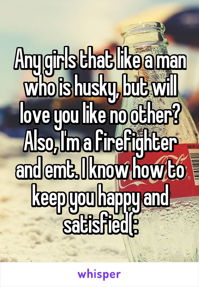 Any girls that like a man who is husky, but will love you like no other? Also, I'm a firefighter and emt. I know how to keep you happy and satisfied(: