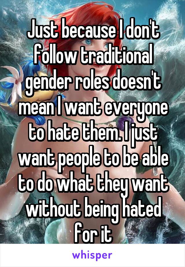 Just because I don't follow traditional gender roles doesn't mean I want everyone to hate them. I just want people to be able to do what they want without being hated for it