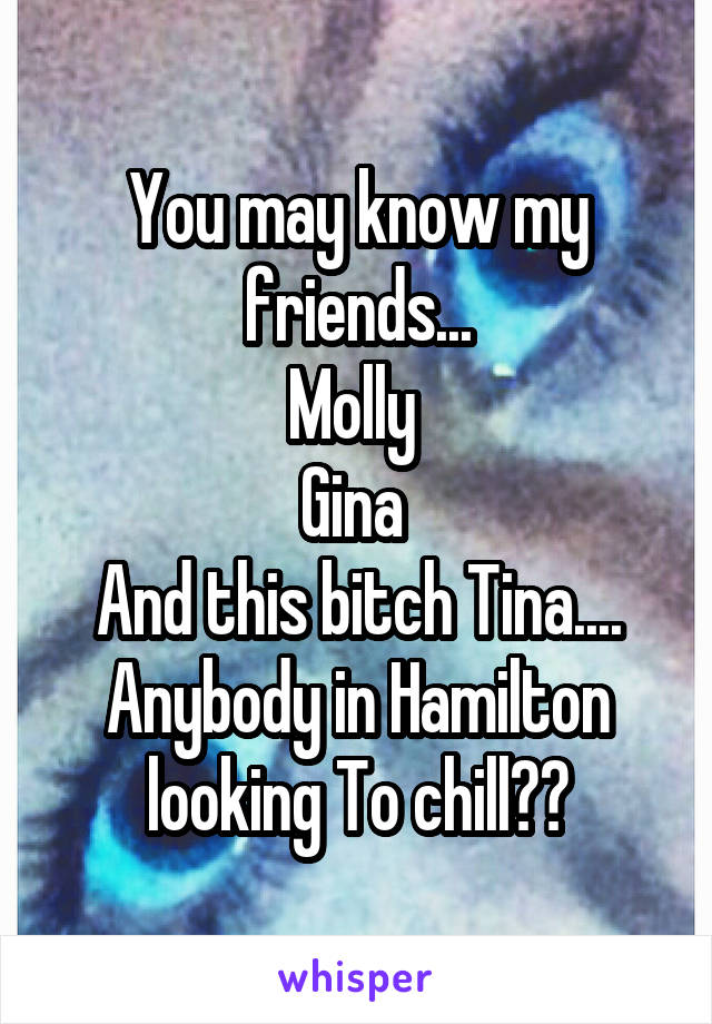 You may know my friends...
Molly 
Gina 
And this bitch Tina....
Anybody in Hamilton looking To chill??