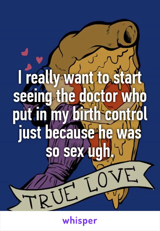 I really want to start seeing the doctor who put in my birth control just because he was so sex ugh.