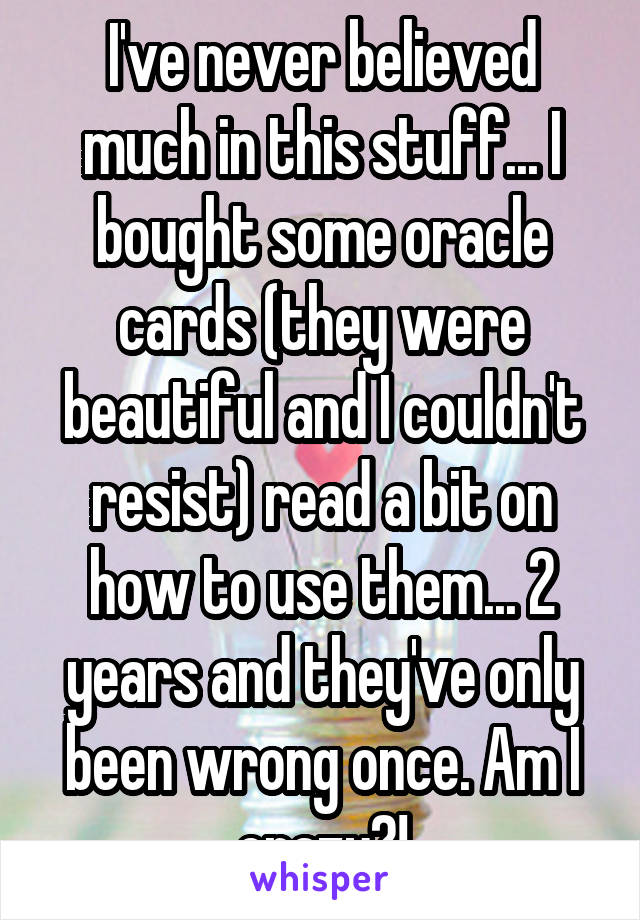 I've never believed much in this stuff... I bought some oracle cards (they were beautiful and I couldn't resist) read a bit on how to use them... 2 years and they've only been wrong once. Am I crazy?!