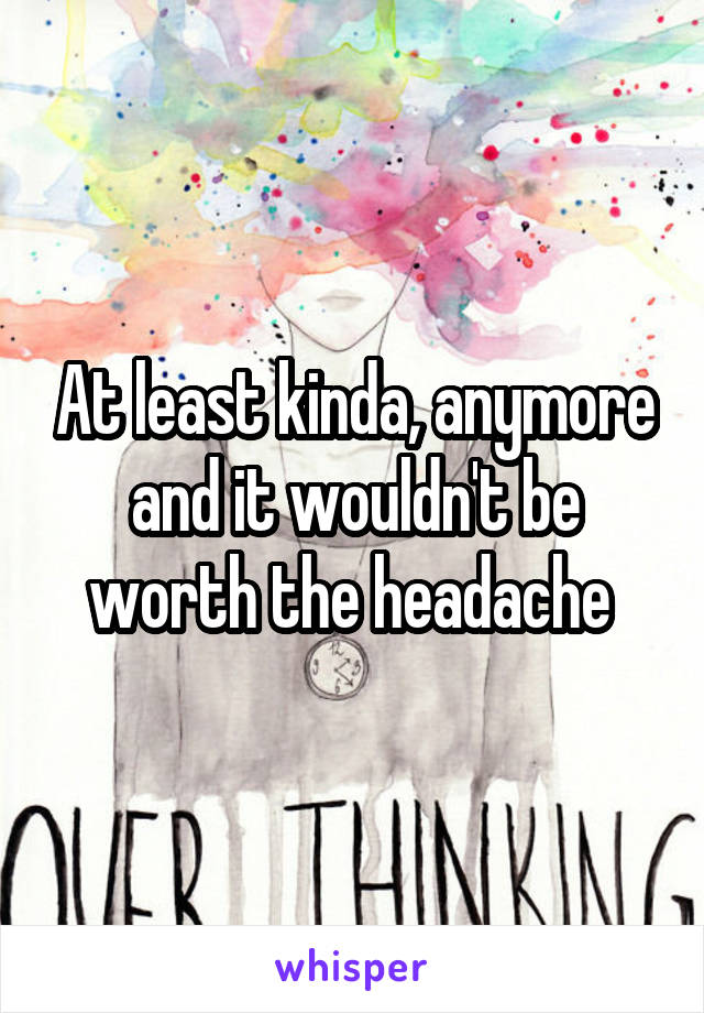 At least kinda, anymore and it wouldn't be worth the headache 