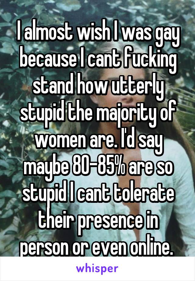 I almost wish I was gay because I cant fucking stand how utterly stupid the majority of women are. I'd say maybe 80-85% are so stupid I cant tolerate their presence in person or even online. 