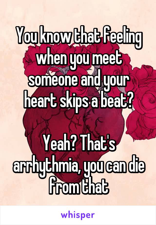 You know that feeling when you meet someone and your heart skips a beat?

Yeah? That's arrhythmia, you can die from that