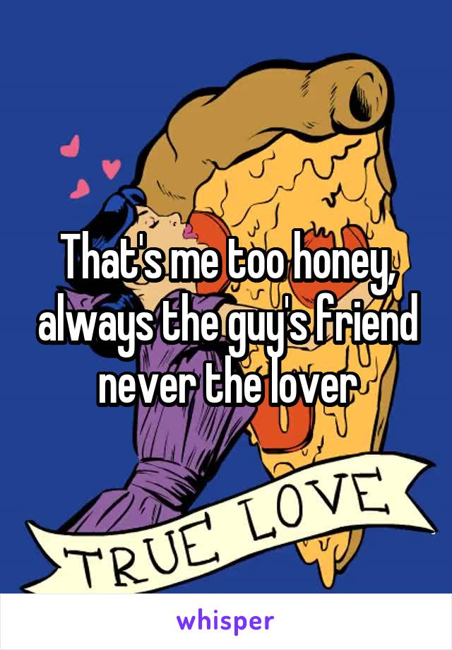 That's me too honey, always the guy's friend never the lover