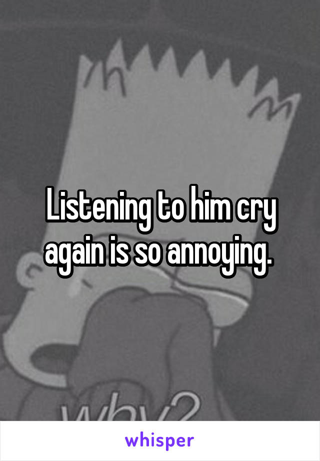 Listening to him cry again is so annoying. 