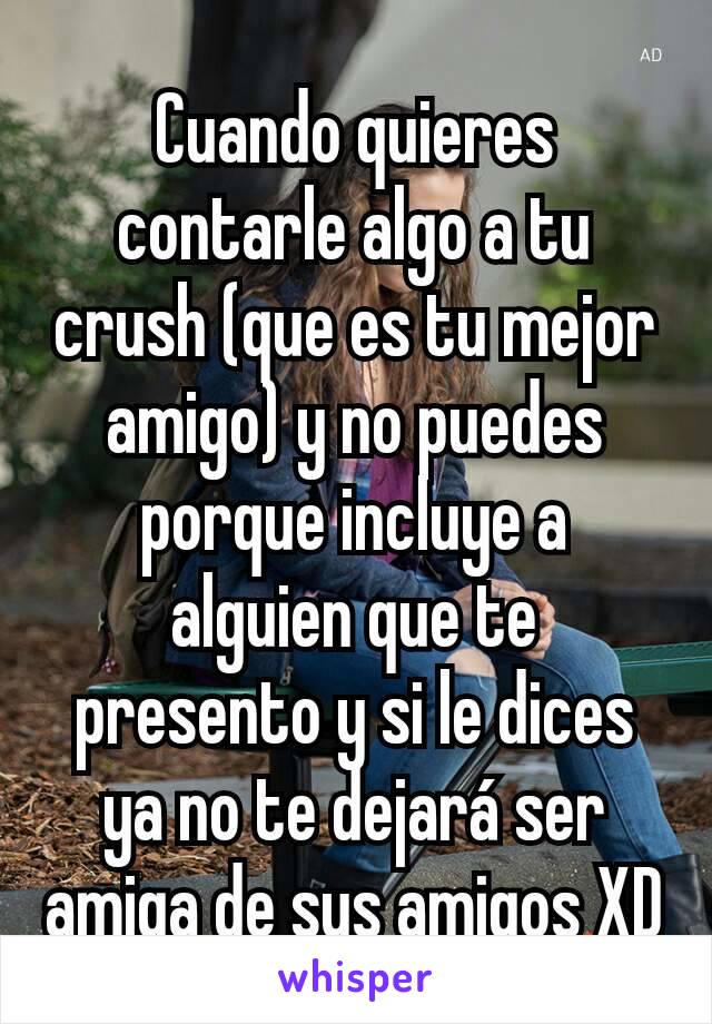 Cuando quieres contarle algo a tu crush (que es tu mejor amigo) y no puedes porque incluye a alguien que te presento y si le dices ya no te dejará ser amiga de sus amigos XD